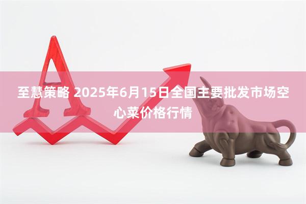 至慧策略 2025年6月15日全国主要批发市场空心菜价格行情