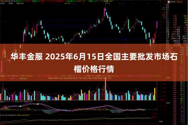 华丰金服 2025年6月15日全国主要批发市场石榴价格行情