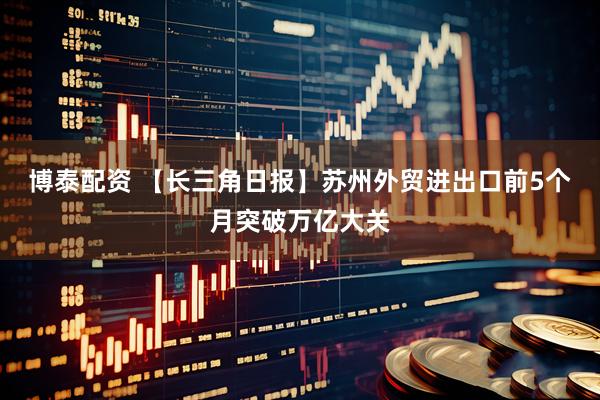 博泰配资 【长三角日报】苏州外贸进出口前5个月突破万亿大关