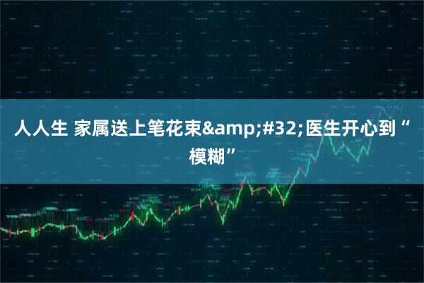 人人生 家属送上笔花束 医生开心到“模糊”