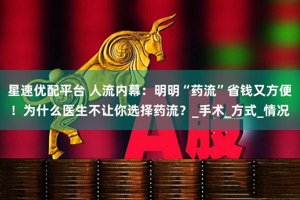 星速优配平台 人流内幕：明明“药流”省钱又方便！为什么医生不让你选择药流？_手术_方式_情况