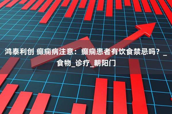 鸿泰利创 癫痫病注意：癫痫患者有饮食禁忌吗？_食物_诊疗_朝阳门