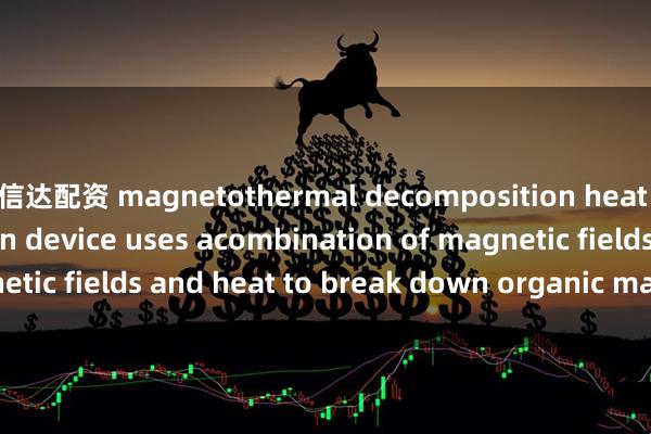 信达配资 magnetothermal decomposition heat energy conversion device uses acombination of magnetic fields and heat to break down organic matter_The_as