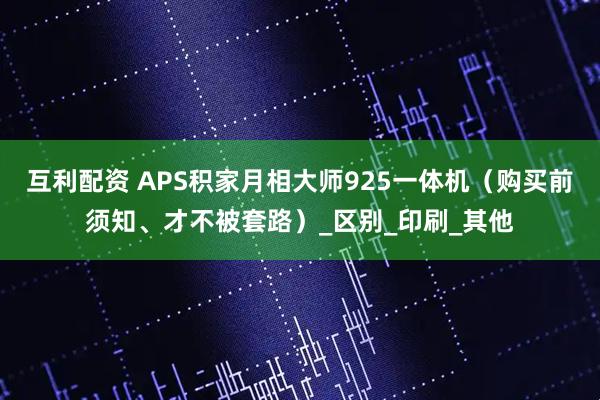 互利配资 APS积家月相大师925一体机（购买前须知、才不被套路）_区别_印刷_其他