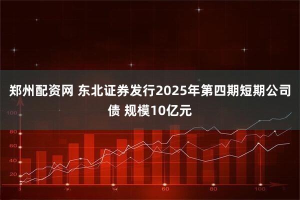 郑州配资网 东北证券发行2025年第四期短期公司债 规模10亿元