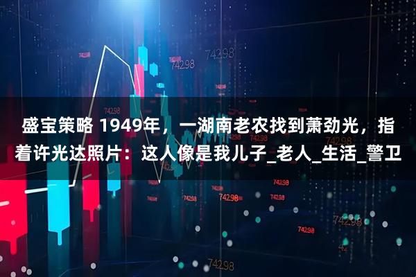 盛宝策略 1949年，一湖南老农找到萧劲光，指着许光达照片：这人像是我儿子_老人_生活_警卫