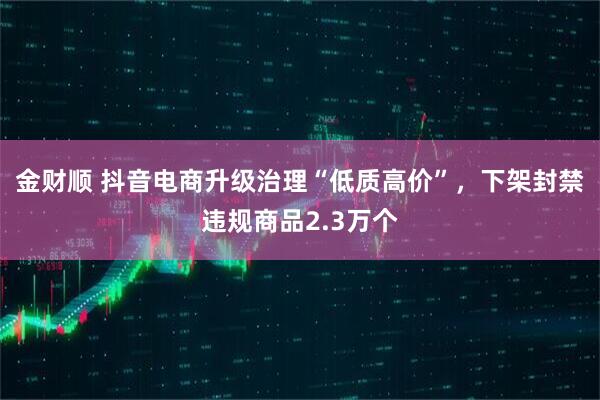 金财顺 抖音电商升级治理“低质高价”，下架封禁违规商品2.3万个