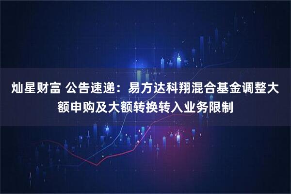 灿星财富 公告速递：易方达科翔混合基金调整大额申购及大额转换转入业务限制