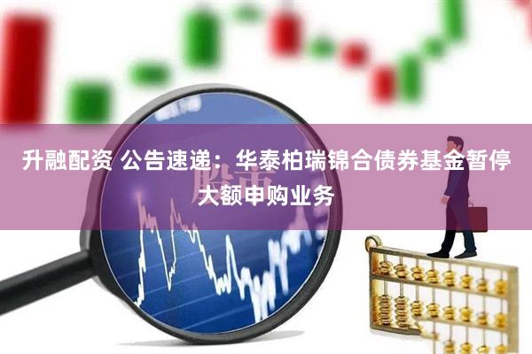 升融配资 公告速递：华泰柏瑞锦合债券基金暂停大额申购业务
