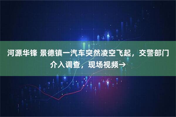 河源华锋 景德镇一汽车突然凌空飞起，交警部门介入调查，现场视频→