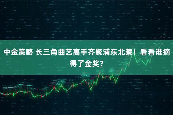 中金策略 长三角曲艺高手齐聚浦东北蔡！看看谁摘得了金奖？