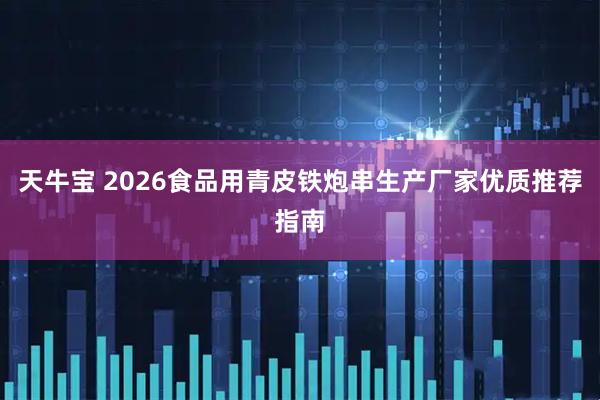 天牛宝 2026食品用青皮铁炮串生产厂家优质推荐指南