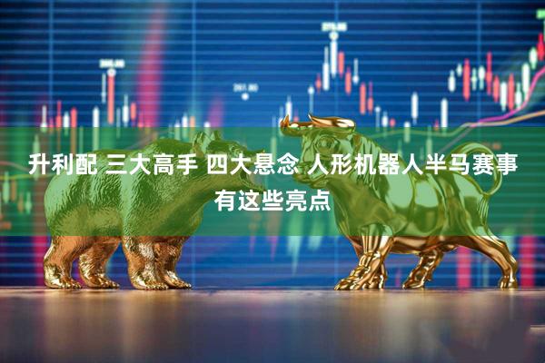 升利配 三大高手 四大悬念 人形机器人半马赛事有这些亮点