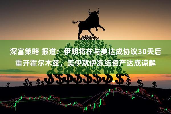 深富策略 报道：伊朗将在与美达成协议30天后重开霍尔木兹，美伊就伊冻结资产达成谅解