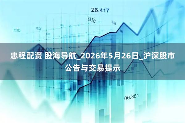 忠程配资 股海导航_2026年5月26日_沪深股市公告与交易提示